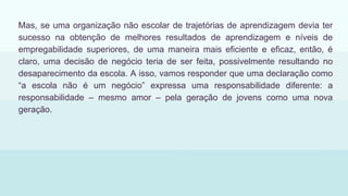 Mas, se uma organização não escolar de trajetórias de aprendizagem devia ter
sucesso na obtenção de melhores resultados de aprendizagem e níveis de
empregabilidade superiores, de uma maneira mais eficiente e eficaz, então, é
claro, uma decisão de negócio teria de ser feita, possivelmente resultando no
desaparecimento da escola. A isso, vamos responder que uma declaração como
“a escola não é um negócio” expressa uma responsabilidade diferente: a
responsabilidade – mesmo amor – pela geração de jovens como uma nova
geração.
 