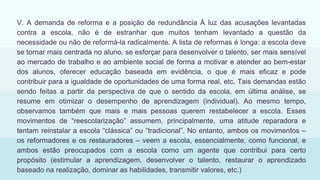 V. A demanda de reforma e a posição de redundância À luz das acusações levantadas
contra a escola, não é de estranhar que muitos tenham levantado a questão da
necessidade ou não de reformá-la radicalmente. A lista de reformas é longa: a escola deve
se tornar mais centrada no aluno, se esforçar para desenvolver o talento, ser mais sensível
ao mercado de trabalho e ao ambiente social de forma a motivar e atender ao bem-estar
dos alunos, oferecer educação baseada em evidência, o que é mais eficaz e pode
contribuir para a igualdade de oportunidades de uma forma real, etc. Tais demandas estão
sendo feitas a partir da perspectiva de que o sentido da escola, em última análise, se
resume em otimizar o desempenho de aprendizagem (individual). Ao mesmo tempo,
observamos também que mais e mais pessoas querem restabelecer a escola. Esses
movimentos de “reescolarização” assumem, principalmente, uma atitude reparadora e
tentam reinstalar a escola “clássica” ou “tradicional”. No entanto, ambos os movimentos –
os reformadores e os restauradores – veem a escola, essencialmente, como funcional, e
ambos estão preocupados com a escola como um agente que contribui para certo
propósito (estimular a aprendizagem, desenvolver o talento, restaurar o aprendizado
baseado na realização, dominar as habilidades, transmitir valores, etc.)
 