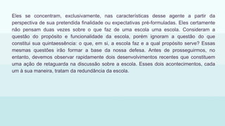 Eles se concentram, exclusivamente, nas características desse agente a partir da
perspectiva de sua pretendida finalidade ou expectativas pré-formuladas. Eles certamente
não pensam duas vezes sobre o que faz de uma escola uma escola. Consideram a
questão do propósito e funcionalidade da escola, porém ignoram a questão do que
constitui sua quintaessência: o que, em si, a escola faz e a qual propósito serve? Essas
mesmas questões irão formar a base da nossa defesa. Antes de prosseguirmos, no
entanto, devemos observar rapidamente dois desenvolvimentos recentes que constituem
uma ação de retaguarda na discussão sobre a escola. Esses dois acontecimentos, cada
um à sua maneira, tratam da redundância da escola.
 