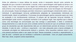 Antes de voltarmos à nossa defesa da escola, ainda é necessário discutir outra variante da
alegação de que a escola é redundante: a escola, onde a aprendizagem está ligada ao tempo e ao
espaço, não é mais necessária na era digital dos ambientes de aprendizagem virtual. Lemos que
está próxima uma revolução impulsionada principalmente pelas novas tecnologias de informação e
de comunicação. Essas tecnologias permitem direcionar a aprendizagem diretamente sobre o aluno
individual. A aprendizagem torna-se perfeitamente adaptada às necessidades individuais em
transformação, dizem os partidários. O processo de aprendizagem ganha crescente apoio por meio
da avaliação e do monitoramento contínuos. O próprio ato de aprender torna-se divertido. A
aprendizagem pode ocorrer a qualquer momento e em qualquer lugar. Isso significa que a classe,
como uma tecnologia de comunicação que traz consigo a passividade, o tédio e constantes
desapontamentos (e a sala de aula como unidade central da escola em que um professor reúne um
grupo de estudantes que são dependentes dele por um determinado período de tempo), é tornada
obsoleta. A sala de aula – continua o argumento – era mais adequada para a época prédigital. A
sociedade pré-digital era relativamente estável e, portanto, tinha requisitos estáveis sobre o que
uma pessoa precisava saber e ser capaz de fazer. Nessa sociedade, a escola e, especialmente, a
sala de aula – contanto que se rendesse o suficiente à autoridade – teve um papel autoevidente.
Mas hoje, dizse, surgiram outras expectativas.
 