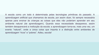 A escola como um todo é determinada pelas tecnologias primitivas do passado. A
aprendizagem artificial que chamamos de escola, por assim dizer, foi sempre necessária
apenas para ensinar às crianças as coisas que eles não poderiam aprender em seu
ambiente natural (de aprendizagem). Quando essa necessidade desaparece, assim
também desaparecerá a instituição da escola: a aprendizagem torna-se, mais uma vez, um
evento “natural”, onde a única coisa que importa é a distinção entre ambientes de
aprendizagem “ricos” e “pobres”. Adieu, escola!
 