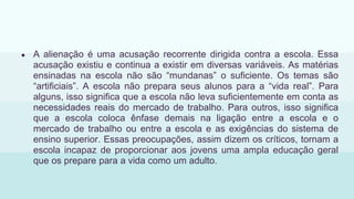 ● A alienação é uma acusação recorrente dirigida contra a escola. Essa
acusação existiu e continua a existir em diversas variáveis. As matérias
ensinadas na escola não são “mundanas” o suficiente. Os temas são
“artificiais”. A escola não prepara seus alunos para a “vida real”. Para
alguns, isso significa que a escola não leva suficientemente em conta as
necessidades reais do mercado de trabalho. Para outros, isso significa
que a escola coloca ênfase demais na ligação entre a escola e o
mercado de trabalho ou entre a escola e as exigências do sistema de
ensino superior. Essas preocupações, assim dizem os críticos, tornam a
escola incapaz de proporcionar aos jovens uma ampla educação geral
que os prepare para a vida como um adulto.
 