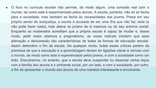 ● O foco no currículo escolar não permite, de modo algum, uma conexão real com o
mundo, tal como este é experimentado pelos alunos. A escola, portanto, não só se fecha
para a sociedade, mas também se fecha às necessidades dos jovens. Presa em seu
próprio senso de autojustiça, a escola é acusada de ser uma ilha que não faz nada (e
não pode fazer nada), mas aliena os jovens de si mesmos ou do seu entorno social.
Enquanto os moderados acreditam que a própria escola é capaz de mudar e, desse
modo, pedir maior abertura e pragmatismo, as vozes radicais insistem que essa
alienação e desconexão são características de todas as formas de educação escolar.
Assim defendem o fim da escola. De qualquer modo, todas essas críticas partem da
premissa de que a educação e a aprendizagem devem ter ligações claras e visíveis com
o mundo, do modo como este é experienciado pelos jovens, e com a sociedade como um
todo. Discutiremos, no entanto, que a escola deve suspender ou dissociar certos laços
com a família dos alunos e o ambiente social, por um lado, e com a sociedade, por outro,
a fim de apresentar o mundo aos alunos de uma maneira interessante e envolvente.
 