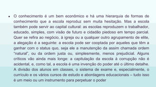● O conhecimento é um bem econômico e há uma hierarquia de formas de
conhecimento que a escola reproduz sem muita hesitação. Mas a escola
também pode servir ao capital cultural: as escolas reproduzem o trabalhador,
educado, simples, com visão de futuro e cidadão piedoso em tempo parcial.
Quer se refira ao negócio, à igreja ou a qualquer outro agrupamento de elite,
a alegação é a seguinte: a escola pode ser cooptada por aqueles que têm a
ganhar com o status quo, seja ele a manutenção da assim chamada ordem
“natural”, ou da ordem justa ou, simplesmente, menos prejudicial. Alguns
críticos vão ainda mais longe: a capitulação da escola à corrupção não é
acidental, e, como tal, a escola é uma invenção do poder até o último detalhe.
A divisão dos alunos em classes, o sistema de exame e, especialmente, o
currículo e os vários cursos de estudo e abordagens educacionais – tudo isso
é um meio ou um instrumento para perpetuar o poder
 