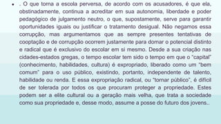 ● . O que torna a escola perversa, de acordo com os acusadores, é que ela,
obstinadamente, continua a acreditar em sua autonomia, liberdade e poder
pedagógico de julgamento neutro, o que, supostamente, serve para garantir
oportunidades iguais ou justificar o tratamento desigual. Não negamos essa
corrupção, mas argumentamos que as sempre presentes tentativas de
cooptação e de corrupção ocorrem justamente para domar o potencial distinto
e radical que é exclusivo do escolar em si mesmo. Desde a sua criação nas
cidades-estados gregas, o tempo escolar tem sido o tempo em que o “capital”
(conhecimento, habilidades, cultura) é expropriado, liberado como um “bem
comum” para o uso público, existindo, portanto, independente de talento,
habilidade ou renda. E essa expropriação radical, ou “tornar público”, é difícil
de ser tolerada por todos os que procuram proteger a propriedade. Estes
podem ser a elite cultural ou a geração mais velha, que trata a sociedade
como sua propriedade e, desse modo, assume a posse do futuro dos jovens..
 