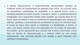 ● A escola, argumenta-se, é essencialmente conservadora: consiste no
professor como um representante da geração mais velha, no currículo como
as expectativas cristalizadas da sociedade, e no próprio ensino como a
atividade preferida do corpo docente. A escola é, assim, o portaestandarte de
estagnação. Daí o argumento muitas vezes repetido: se a escola deve ter um
futuro, deve se dedicar a criar um ambiente de aprendizagem que coloque os
talentos, escolhas e necessidades de treinamento do aluno em primeiro lugar.
A escola do futuro deve adotar a mobilidade e a flexibilidade, a menos, é
claro, que queira acabar como uma exposição em um museu de educação.
No entanto, vamos argumentar que a escola não é sobre o bem-estar, e que
falar em termos de (des)motivação é o sintoma infeliz de uma escola
enlouquecida, que confunde atenção com terapia e gerar interesse com
satisfazer necessidades.
 