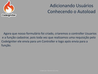 Adicionando Usuários
Conhecendo o Autoload
Criado por: Raniere de Lima
Agora que nosso formulário foi criado, criaremos o controller Usuarios
e a função cadastrar, pois toda vez que realizamos uma requisição pelo
CodeIgniter ele envia para um Controller e logo após envia para a
função.
 