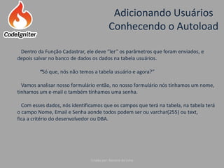 Adicionando Usuários
Conhecendo o Autoload
Criado por: Raniere de Lima
Dentro da Função Cadastrar, ele deve “ler” os parâmetros que foram enviados, e
depois salvar no banco de dados os dados na tabela usuários.
“Só que, nós não temos a tabela usuário e agora?”
Vamos analisar nosso formulário então, no nosso formulário nós tínhamos um nome,
tínhamos um e-mail e também tínhamos uma senha.
Com esses dados, nós identificamos que os campos que terá na tabela, na tabela terá
o campo Nome, Email e Senha aonde todos podem ser ou varchar(255) ou text,
fica a critério do desenvolvedor ou DBA.
 