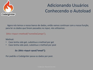 Adicionando Usuários
Conhecendo o Autoload
Criado por: Raniere de Lima
Agora nós temos o nosso banco de dados, então vamos continuar com a nossa função,
para ler os dados que foram passados no input, nós utilizamos:
$this->input->method(“nomeDoCampo”);
Method:
• Caso tenha sido get, substitua o method por get
• Caso tenha sido post, substitua o method por post
Ex: $this->input->post(“email”);
Por padrão o CodeIgniter passa os dados por post.
 