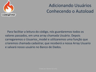 Adicionando Usuários
Conhecendo o Autoload
Criado por: Raniere de Lima
Para facilitar a leitura do código, nós guardaremos todos os
valores passados, em uma array chamada Usuário. Depois
carregaremos o Usuarios_model e utilizaremos uma função que
criaremos chamada cadastrar, que receberá a nossa Array Usuario
e salvará nosso usuário no Banco de Dados.
 
