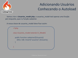 Adicionando Usuários
Conhecendo o Autoload
Criado por: Raniere de Lima
Vamos criar o Usuarios_model.php, o usuarios_model terá apenas uma função
por enquanto, que é a função cadastrar.
A nossa classe de usuarios_model deve ficar assim:
<?php
class Usuarios_model extends CI_Model{
public function cadastrar($Usuario){
$this->db->insert("usuarios",$Usuario);
}
}
 