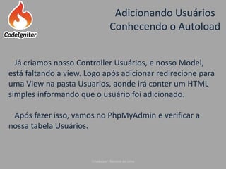 Adicionando Usuários
Conhecendo o Autoload
Criado por: Raniere de Lima
Já criamos nosso Controller Usuários, e nosso Model,
está faltando a view. Logo após adicionar redirecione para
uma View na pasta Usuarios, aonde irá conter um HTML
simples informando que o usuário foi adicionado.
Após fazer isso, vamos no PhpMyAdmin e verificar a
nossa tabela Usuários.
 