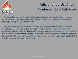 Adicionando Usuários
Conhecendo o Autoload
Criado por: Raniere de Lima
Vamos analisar o nosso Controller de Produto e Usuário, poxa os dois utilizam o helper
url e o database, e provavelmente muitas outras funções e controller utilizarão estes helpers
seria legal carrega-los automaticamente...
Pensando nisto, alguns frameworks possuem uma configuração chamado de Autoload,
no CodeIgniter para acessarmos o Autoload, vamos na pasta Config e depois no arquivo
AutoLoad, e nele terá diversos $autoload[‘’], para carregarmos automaticamente no Banco de
Dados, iremos em $autoload['libraries'], e dentro da array colocaremos a libraries, database.
Só que a URL não é uma libraries, e sim um helper, então procuraremos o $autoload[‘helper’],
E dentro da array, colocaremos o helper URL.
 