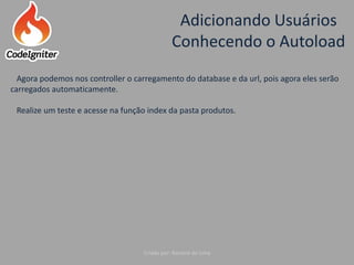 Adicionando Usuários
Conhecendo o Autoload
Criado por: Raniere de Lima
Agora podemos nos controller o carregamento do database e da url, pois agora eles serão
carregados automaticamente.
Realize um teste e acesse na função index da pasta produtos.
 