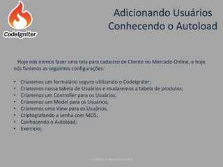 Adicionando Usuários
Conhecendo o Autoload
Criado por: Raniere de Lima
Hoje nós iremos fazer uma tela para cadastro de Cliente no Mercado Online, e hoje
nós faremos as seguintes configurações:
• Criaremos um formulário seguro utilizando o CodeIgniter;
• Criaremos nossa tabela de Usuários e mudaremos a tabela de produtos;
• Criaremos um Controller para os Usuários;
• Criaremos um Model para os Usuários;
• Criaremos uma View para os Usuários;
• Criptografando a senha com MD5;
• Conhecendo o Autoload;
• Exercício;
 