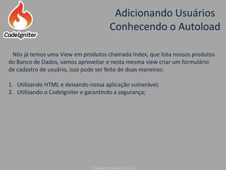 Adicionando Usuários
Conhecendo o Autoload
Criado por: Raniere de Lima
Nós já temos uma View em produtos chamada Index, que lista nossos produtos
do Banco de Dados, vamos aproveitar e nesta mesma view criar um formulário
de cadastro de usuário, isso pode ser feito de duas maneiras:
1. Utilizando HTML e deixando nossa aplicação vulnerável;
2. Utilizando o CodeIgniter e garantindo a segurança;
 