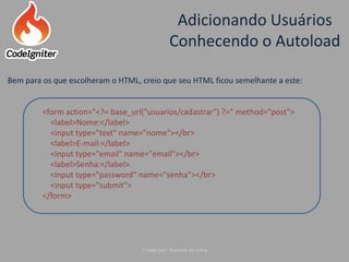 Adicionando Usuários
Conhecendo o Autoload
Criado por: Raniere de Lima
Bem para os que escolheram o HTML, creio que seu HTML ficou semelhante a este:
<form action="<?= base_url("usuarios/cadastrar") ?>" method="post">
<label>Nome:</label>
<input type="text" name="nome"></br>
<label>E-mail:</label>
<input type="email" name="email"></br>
<label>Senha:</label>
<input type="password" name="senha"></br>
<input type="submit">
</form>
 