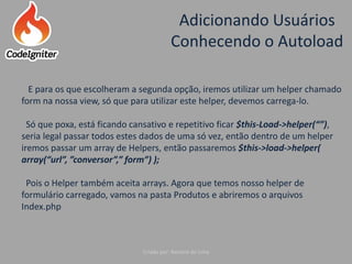 Adicionando Usuários
Conhecendo o Autoload
Criado por: Raniere de Lima
E para os que escolheram a segunda opção, iremos utilizar um helper chamado
form na nossa view, só que para utilizar este helper, devemos carrega-lo.
Só que poxa, está ficando cansativo e repetitivo ficar $this-Load->helper(“”),
seria legal passar todos estes dados de uma só vez, então dentro de um helper
iremos passar um array de Helpers, então passaremos $this->load->helper(
array(“url”, ”conversor”,” form”) );
Pois o Helper também aceita arrays. Agora que temos nosso helper de
formulário carregado, vamos na pasta Produtos e abriremos o arquivos
Index.php
 