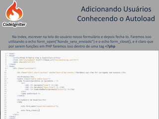 Adicionando Usuários
Conhecendo o Autoload
Criado por: Raniere de Lima
Na Index, escrever na tela do usuário nosso formulário e depois fecha-lo. Faremos isso
utilizando o echo form_open(“Aonde_sera_enviado”) e o echo form_close(), e é claro que
por serem funções em PHP faremos isso dentro de uma tag <?php
 