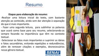 Resumo
Etapas para elaboração do resumo:
-Realizar uma leitura inicial do texto, com bastante
atenção ao conteúdo, ainda sem dar atenção à separação
do que é mais importante.
- Fazer uma segunda leitura, para sublinhar as palavras
que usará como base para seu resumo, selecionando-as
sempre focando na importância que têm no contexto
textual.
-Selecionar os fatos mais importantes e suprimir as ideias
e fatos secundários, evitando repetições e redundâncias,
além de remover citações e exemplos, desnecessários
nesse gênero textual.
 