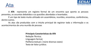 Ata
A ATA representa um registro formal de um encontro que aponta as pessoas
presentes, os assuntos debatidos e as questões abordadas e levantadas.
É um tipo de texto muito utilizado em assembleias, reuniões, encontros, conferências,
dentre outros.
As atas são produzidas com o intuito principal de registrar toda a informação e os
acontecimentos de uma reunião de pessoas
Principais Características da ATA
Redação Técnica;
Linguagem formal;
Polifonia textual; ( reúne diversas vozes)
Texto de Valor jurídico.
 