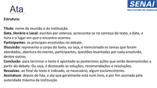 Ata
Estrutura:
Título: nome da reunião e da Instituição.
Data, Horário e Local: escritos por extenso, acrescenta-se no começo do texto, a data, a
hora e o lugar em que o encontro ocorreu.
Participantes: os principais envolvidos no debate.
Discussão: representa o corpo do texto, ou seja, é mencionado os temas que foram
abordados, abertura do evento, participantes, questões levantadas por cada envolvido,
dentre outros.
Conclusão: para terminar o texto é apontado as posteriores ações que serão desenvolvidas a
partir do debate. Ou seja, é destacado as soluções, recomendações e resoluções.
Ressalvas: ao final do texto é indicado, se necessário, algum esclarecimento.
Assinatura: depois de lida, a ata que geralmente está num livro, é por fim assinada pela
autoridade máxima da Instituição.
 