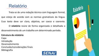 Relatório
Trata-se de uma redação técnica com linguagem formal,
que esteja de acordo com as normas gramaticais da língua.
Esse texto deve ser claro, objetivo, ser coeso e coerente.
O relatório reúne de forma organizada e detalhada o
desenvolvimento de um trabalho em determinado período.
Estrutura do relatório
Capa
Introdução
Desenvolvimento
Conclusão/considerações finais
Bibliografia
 