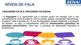 NÍVEIS DE FALA
LINGUAGEM CULTA E LINGUAGEM COLOQUIAL
• A linguagem é a capacidade que o homem possui de interagir com o seu
semelhante por meio da palavra, oral ou escrita, gestos, expressões fisionômicas,
imagens, notas musicais etc. O uso da linguagem sempre objetivará a produção
de sentido, ou seja, o entendimento entre os interlocutores (parceiros no
processo comunicativo). Para isso, o processo de adequação linguística é
fundamental.
 