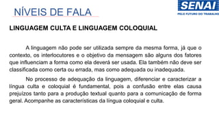NÍVEIS DE FALA
LINGUAGEM CULTA E LINGUAGEM COLOQUIAL
A linguagem não pode ser utilizada sempre da mesma forma, já que o
contexto, os interlocutores e o objetivo da mensagem são alguns dos fatores
que influenciam a forma como ela deverá ser usada. Ela também não deve ser
classificada como certa ou errada, mas como adequada ou inadequada.
No processo de adequação da linguagem, diferenciar e caracterizar a
língua culta e coloquial é fundamental, pois a confusão entre elas causa
prejuízos tanto para a produção textual quanto para a comunicação de forma
geral. Acompanhe as características da língua coloquial e culta.
 