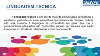 LINGUAGEM TÉCNICA
A linguagem técnica é um tipo de meio de comunicação pertencente a
comércios, profissões ou áreas específicas do conhecimento humano. Embora
não seja estranho à linguagem da comunidade em geral, seu uso e
gerenciamento adequados são conhecidos apenas por aqueles que estão
envolvidos em atividades relacionadas a esse conhecimento.
 