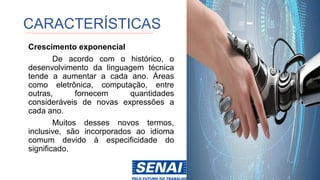 CARACTERÍSTICAS
Crescimento exponencial
De acordo com o histórico, o
desenvolvimento da linguagem técnica
tende a aumentar a cada ano. Áreas
como eletrônica, computação, entre
outras, fornecem quantidades
consideráveis ​​de novas expressões a
cada ano.
Muitos desses novos termos,
inclusive, são incorporados ao idioma
comum devido à especificidade do
significado.
 