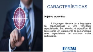 Objetivo específico
A linguagem técnica ou a linguagem
da especialização é uma variedade
especializada. Seu objetivo é específico. E
serve como um instrumento de comunicação
entre especialistas de assuntos muito
particulares.
CARACTERÍSTICAS
 