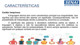 Caráter inequívoco
A linguagem técnica tem como característica principal sua singularidade. Isso
significa que seus termos têm apenas um significado. Consequentemente, não há
possibilidade de interpretação devido a polissemia, sinonímia ou conotação.
O significado das palavras é denotativo (referência estrita ao objeto). A
linguagem é objetiva e não há equivalências laterais para fins estéticos ou
expressivos. Também não há contextualidade. O termo sempre apresenta o mesmo
significado em qualquer contexto em que é usado.
CARACTERÍSTICAS
 