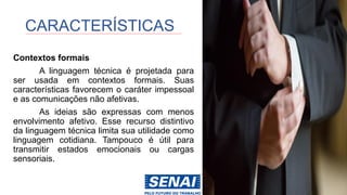 Contextos formais
A linguagem técnica é projetada para
ser usada em contextos formais. Suas
características favorecem o caráter impessoal
e as comunicações não afetivas.
As ideias são expressas com menos
envolvimento afetivo. Esse recurso distintivo
da linguagem técnica limita sua utilidade como
linguagem cotidiana. Tampouco é útil para
transmitir estados emocionais ou cargas
sensoriais.
CARACTERÍSTICAS
 