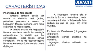 Priorização da fala escrita
Embora também possa ser
usada no discurso oral (aulas,
palestras, palestras e outras), a
linguagem técnica funciona com mais
eficiência no modo escrito.
A versão escrita da linguagem
técnica permite o uso de terminologia
especializada no sentido que lhe
corresponde. Textos legais, cartas
comerciais, folhas de especificações
técnicas têm seu próprio formato que o
distingue.
A linguagem técnica ela é
escrita de forma a normatizar o texto,
ou seja que todos os leitores da área
saibam do que se trata, em nível
mundial.
Ex: Manuais Eletrônicos ( linguagem
eletrônica),
Linguagem técnica utilizado na
medicina,
Linguagem técnica utilizado na
Jurídica.
CARACTERÍSTICAS
 