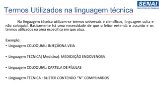 Termos Utilizados na linguagem técnica
Na linguagem técnica utilizam-se termos universais e científicos, linguagem culta e
não coloquial. Basicamente há uma necessidade de que o leitor entenda o assunto e os
termos utilizados na área especifica em que atua.
Exemplo:
• Linguagem COLOQUIAL: INJEÇÃONA VEIA
• Linguagem TECNICA( Medicina): MEDICAÇÃO ENDOVENOSA
• Linguagem COLOQUIAL: CARTELA DE PÍLULAS
• Linguagem TÉCNICA : BLISTER CONTENDO ‘’N’’ COMPRIMIDOS
 