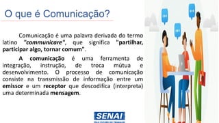 O que é Comunicação?
Comunicação é uma palavra derivada do termo
latino "communicare", que significa "partilhar,
participar algo, tornar comum".
A comunicação é uma ferramenta de
integração, instrução, de troca mútua e
desenvolvimento. O processo de comunicação
consiste na transmissão de informação entre um
emissor e um receptor que descodifica (interpreta)
uma determinada mensagem.
 