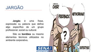 JARGÃO
Jargão é uma frase,
expressão ou palavra que define
algo específico de um grupo
profissional, social ou cultural.
São os bordões ou mesmo
elementos técnicos utilizados no
ambiente corporativo.
 