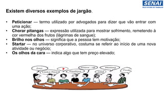 Existem diversos exemplos de jargão.
• Peticionar — termo utilizado por advogados para dizer que vão entrar com
uma ação;
• Chorar pitangas — expressão utilizada para mostrar sofrimento, remetendo à
cor vermelha dos frutos (lágrimas de sangue);
• Brilho nos olhos — significa que a pessoa tem motivação;
• Startar — no universo corporativo, costuma se referir ao início de uma nova
atividade ou negócio;
• Os olhos da cara — indica algo que tem preço elevado;
 