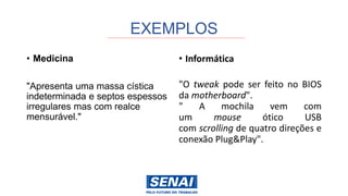 EXEMPLOS
• Medicina
"Apresenta uma massa cística
indeterminada e septos espessos
irregulares mas com realce
mensurável."
• Informática
"O tweak pode ser feito no BIOS
da motherboard".
" A mochila vem com
um mouse ótico USB
com scrolling de quatro direções e
conexão Plug&Play".
 