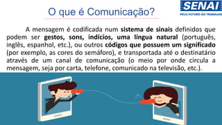 O que é Comunicação?
A mensagem é codificada num sistema de sinais definidos que
podem ser gestos, sons, indícios, uma língua natural (português,
inglês, espanhol, etc.), ou outros códigos que possuem um significado
(por exemplo, as cores do semáforo), e transportada até o destinatário
através de um canal de comunicação (o meio por onde circula a
mensagem, seja por carta, telefone, comunicado na televisão, etc.).
 