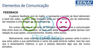 Elementos de Comunicação
FEEDBACK
A palavra feedback vem do inglês, e representa a junção de feed (alimentar)
e back (de volta), ou seja, essa tradução pode ser tida como o ato de realimentar,
dar resposta a uma atitude ou comportamento.
Em outras palavras, o conceito de feedback é definido como a comunicação
feita entre duas ou mais pessoas, na qual uma delas é avaliada pelos demais com
relação às suas ações, comportamentos, tarefas, entre outros.
Basicamente, esse conceito é aplicado quando uma pessoa conta à outra o
que acha sobre a sua performance e como ela pode torná-la melhor. Isso faz com
que o desempenho melhore, e que a pessoa descubra algo que ela nunca
percebeu.
 