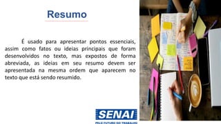 Resumo
É usado para apresentar pontos essenciais,
assim como fatos ou ideias principais que foram
desenvolvidos no texto, mas expostos de forma
abreviada, as ideias em seu resumo devem ser
apresentada na mesma ordem que aparecem no
texto que está sendo resumido.
 