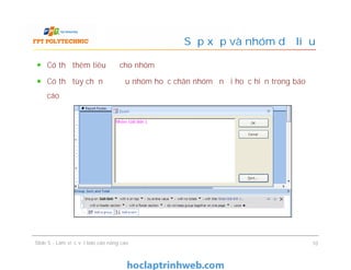 Có thể thêm tiêu đề cho nhóm
Có thể tùy chọn để đầu nhóm hoặc chân nhóm ẩn đi hoặc hiện trong báo
cáo
Sắp xếp và nhóm dữ liệu
Slide 5 - Làm việc với báo cáo nâng cao 10
 