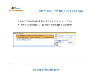 Show in Group Header: kết quả tính nằm trong phần đầu nhóm
Show in Group Footer: kết quả tính nằm trong phần chân nhóm
Thêm các tính toán vào báo cáo
Show in Group Header: kết quả tính nằm trong phần đầu nhóm
Show in Group Footer: kết quả tính nằm trong phần chân nhóm
Slide 5 - Làm việc với báo cáo nâng cao 14
 