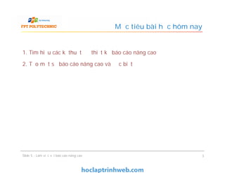 1. Tìm hiểu các kĩ thuật để thiết kế báo cáo nâng cao
2. Tạo một số báo cáo nâng cao và đặc biệt
Mục tiêu bài học hôm nay
1. Tìm hiểu các kĩ thuật để thiết kế báo cáo nâng cao
2. Tạo một số báo cáo nâng cao và đặc biệt
Slide 5 - Làm việc với báo cáo nâng cao 3
 