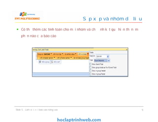 Có thể thêm các tính toán cho mỗi nhóm và chỉ định kết quả hiển thị nằm ở
phần nào của báo cáo
Sắp xếp và nhóm dữ liệu
Slide 5 - Làm việc với báo cáo nâng cao 9
 