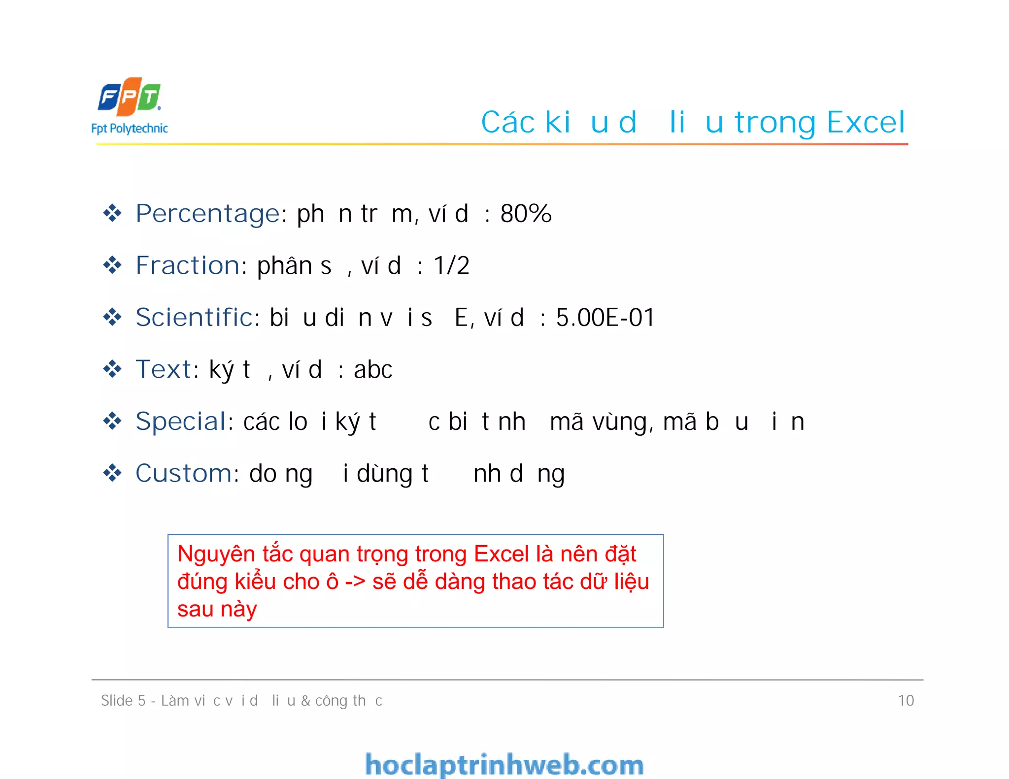Các kiểu dữ liệu trong Excel
 Percentage: phần trăm, ví dụ: 80%
 Fraction: phân số, ví dụ: 1/2
 Scientific: biểu diễn với số E, ví dụ: 5.00E-01
 Text: ký tự, ví dụ: abc
 Special: các loại ký tự đặc biệt như mã vùng, mã bưu điện
 Custom: do người dùng tự định dạng
10Slide 5 - Làm việc với dữ liệu & công thức
Nguyên tắc quan trọng trong Excel là nên đặt
đúng kiểu cho ô -> sẽ dễ dàng thao tác dữ liệu
sau này
 