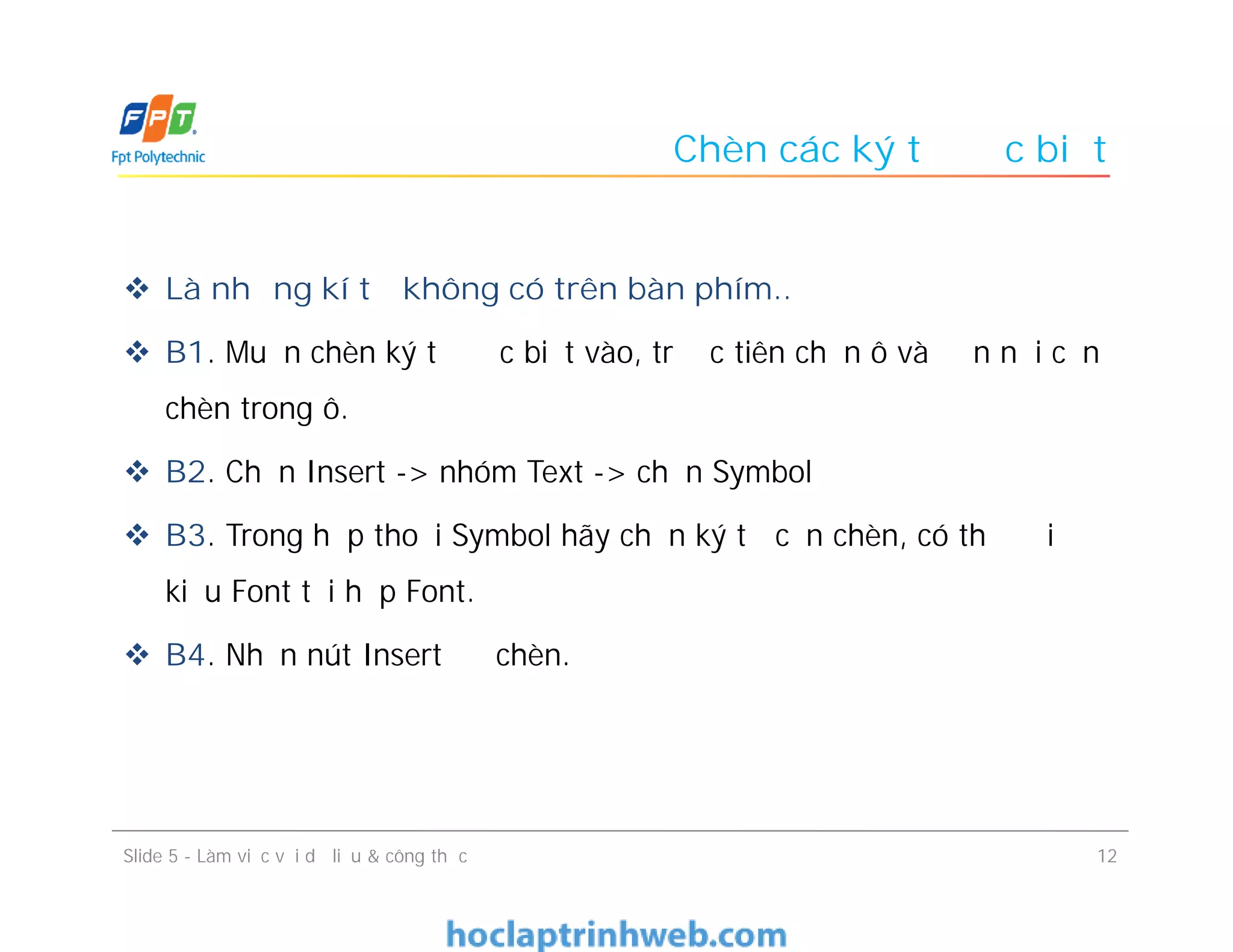 Chèn các ký tự đặc biệt
 Là những kí tự không có trên bàn phím..
 B1. Muốn chèn ký tự đặc biệt vào, trước tiên chọn ô và đến nơi cần
chèn trong ô.
 B2. Chọn Insert -> nhóm Text -> chọn Symbol
 B3. Trong hộp thoại Symbol hãy chọn ký tự cần chèn, có thể đổi
kiểu Font tại hộp Font.
 B4. Nhấn nút Insert để chèn.
Slide 5 - Làm việc với dữ liệu & công thức 12
 