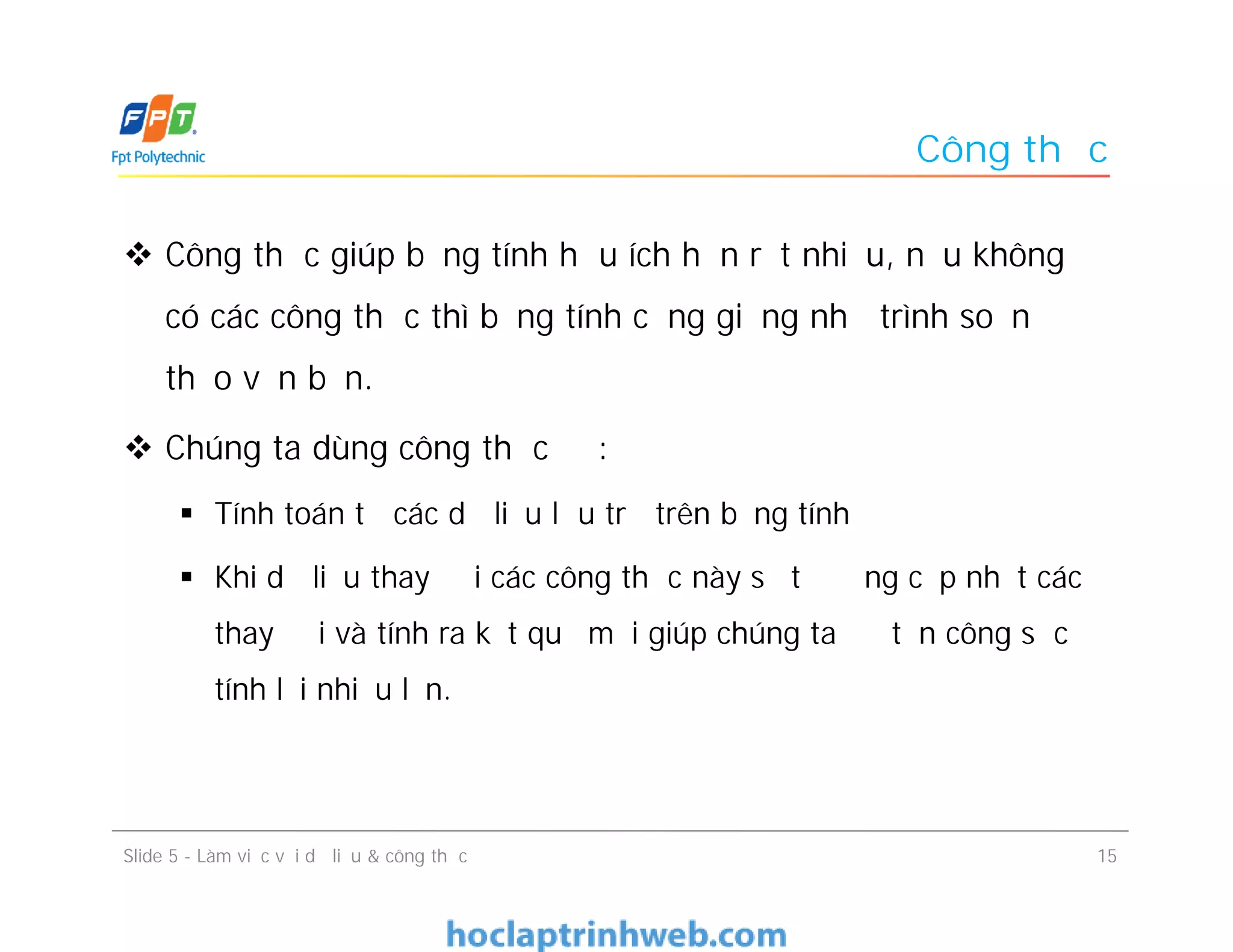 Công thức
 Công thức giúp bảng tính hữu ích hơn rất nhiều, nếu không
có các công thức thì bảng tính cũng giống như trình soạn
thảo văn bản.
 Chúng ta dùng công thức để:
 Tính toán từ các dữ liệu lưu trữ trên bảng tính
 Khi dữ liệu thay đổi các công thức này sẽ tự động cập nhật các
thay đổi và tính ra kết quả mới giúp chúng ta đỡ tốn công sức
tính lại nhiều lần.
Slide 5 - Làm việc với dữ liệu & công thức 15
 
